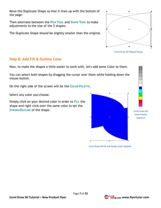 Page 7 of 31
Corel Draw X6 Tutorial – New Product Flyer www.flyertutor.com
Move the Duplicate Shape so that it lines up with the bottom of
the page.
Then alternate between the PICK TOOL and SHAPE TOOL to make
adjustments to the size of the 2 shapes.
The Duplicate Shape should be slightly smaller than the original.
Step 8: Add Fill & Outline Color
Now, to make the shapes a little easier to work with, let's add some Color to them.
You can select both shapes by dragging the cursor over them while holding down the
mouse button.
On the right side of the screen will be the COLOR PALETTE.
Select any color you choose.
Simply click on your desired color in order to FILL the
shape and right click over the same color to set the
STROKE/OUTLINE of the shape.
Corel Draw X6 Flipped Shape
Corel Draw X6
Color Palette
Segment
Corel Draw X6 Fill and Stroke Color Applied
 