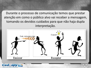 Durante o processo de comunicação temos que prestar
atenção em como o público alvo vai receber a mensagem,
tomando os devidos cuidados para que não haja dupla
interpretação.
 