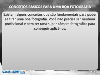 Existem alguns conceitos que são fundamentais para poder
se tirar uma boa fotografia. Você não precisa ser nenhum
profissional e nem ter uma super câmera fotográfica para
conseguir aplicá-los.
 
