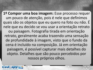 1º Compor uma boa imagem: Esse processo requer
um pouco de atenção, pois é nele que definimos
quais são os objetos que eu quero na foto ou não. É
nele que eu decido se vou usar a orientação retrato
ou paisagem. Fotografia tirada em orientação
retrato, geralmente acaba trazendo uma sensação
de profundidade à imagem, visto que o fundo da
cena é incluído na composição. Já em orientação
paisagem, é possível capturar mais detalhes do
objeto. Detalhes que são pouco percebidos por
nossos próprios olhos.
 