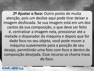 2º Ajustar o foco: Outro ponto de muita
atenção, pois um deslize aqui pode tirar deixar a
imagem desfocada. Se sua imagem está em um dos
cantos da sua composição, o que deve ser feito
é, centralizar a imagem nela, pressionar até a
metade o disparador da máquina e depois que for
dado foco no seu objeto, você pode mover a
máquina suavemente para a posição de seu
desejo, permitindo uma foto com foco e dentro da
composição desejada. Esse recurso se chama trava
de foco.
 
