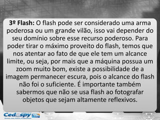 3º Flash: O flash pode ser considerado uma arma
poderosa ou um grande vilão, isso vai depender do
seu domínio sobre esse recurso poderoso. Para
poder tirar o máximo proveito do flash, temos que
nos atentar ao fato de que ele tem um alcance
limite, ou seja, por mais que a máquina possua um
zoom muito bom, existe a possibilidade de a
imagem permanecer escura, pois o alcance do flash
não foi o suficiente. É importante também
sabermos que não se usa flash ao fotografar
objetos que sejam altamente reflexivos.
 