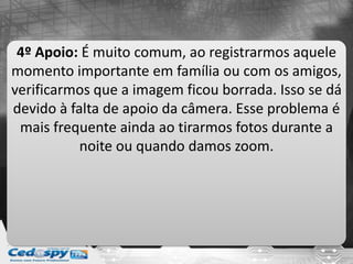 4º Apoio: É muito comum, ao registrarmos aquele
momento importante em família ou com os amigos,
verificarmos que a imagem ficou borrada. Isso se dá
devido à falta de apoio da câmera. Esse problema é
mais frequente ainda ao tirarmos fotos durante a
noite ou quando damos zoom.
 