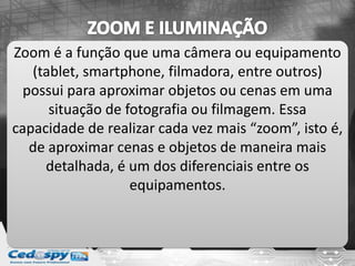 Zoom é a função que uma câmera ou equipamento
(tablet, smartphone, filmadora, entre outros)
possui para aproximar objetos ou cenas em uma
situação de fotografia ou filmagem. Essa
capacidade de realizar cada vez mais “zoom”, isto é,
de aproximar cenas e objetos de maneira mais
detalhada, é um dos diferenciais entre os
equipamentos.
 