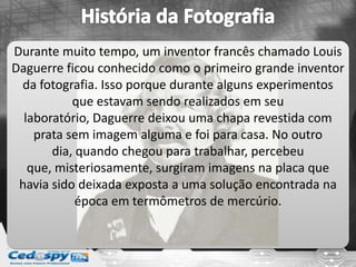 Durante muito tempo, um inventor francês chamado Louis
Daguerre ficou conhecido como o primeiro grande inventor
da fotografia. Isso porque durante alguns experimentos
que estavam sendo realizados em seu
laboratório, Daguerre deixou uma chapa revestida com
prata sem imagem alguma e foi para casa. No outro
dia, quando chegou para trabalhar, percebeu
que, misteriosamente, surgiram imagens na placa que
havia sido deixada exposta a uma solução encontrada na
época em termômetros de mercúrio.
 