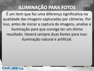 É um item que faz uma diferença significativa na
qualidade das imagens capturadas por câmeras. Por
isso, antes de iniciar a captura de imagens, analise a
iluminação para que consiga ter um ótimo
resultado. Haverá sempre duas fontes para isso:
iluminação natural e artificial.
 