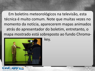 Em boletins meteorológicos na televisão, esta
técnica é muito comum. Note que muitas vezes no
momento da notícia, aparecerem mapas animados
atrás do apresentador do boletim, entretanto, o
mapa mostrado está sobreposto ao fundo Chroma-
key.
 