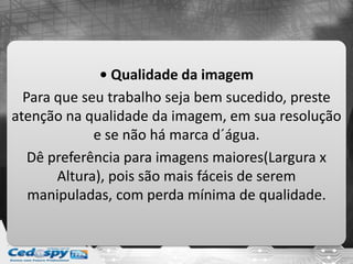 • Qualidade da imagem
Para que seu trabalho seja bem sucedido, preste
atenção na qualidade da imagem, em sua resolução
e se não há marca d´água.
Dê preferência para imagens maiores(Largura x
Altura), pois são mais fáceis de serem
manipuladas, com perda mínima de qualidade.
 