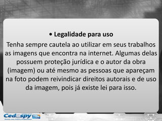 • Legalidade para uso
Tenha sempre cautela ao utilizar em seus trabalhos
as imagens que encontra na internet. Algumas delas
possuem proteção jurídica e o autor da obra
(imagem) ou até mesmo as pessoas que apareçam
na foto podem reivindicar direitos autorais e de uso
da imagem, pois já existe lei para isso.
 