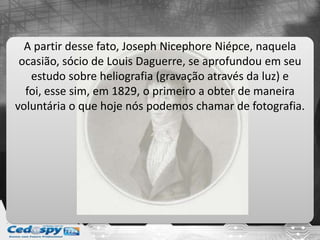 A partir desse fato, Joseph Nicephore Niépce, naquela
ocasião, sócio de Louis Daguerre, se aprofundou em seu
estudo sobre heliografia (gravação através da luz) e
foi, esse sim, em 1829, o primeiro a obter de maneira
voluntária o que hoje nós podemos chamar de fotografia.
 