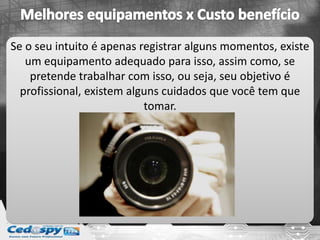 Se o seu intuito é apenas registrar alguns momentos, existe
um equipamento adequado para isso, assim como, se
pretende trabalhar com isso, ou seja, seu objetivo é
profissional, existem alguns cuidados que você tem que
tomar.
 