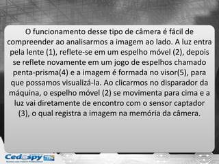 O funcionamento desse tipo de câmera é fácil de
compreender ao analisarmos a imagem ao lado. A luz entra
pela lente (1), reflete-se em um espelho móvel (2), depois
se reflete novamente em um jogo de espelhos chamado
penta-prisma(4) e a imagem é formada no visor(5), para
que possamos visualizá-la. Ao clicarmos no disparador da
máquina, o espelho móvel (2) se movimenta para cima e a
luz vai diretamente de encontro com o sensor captador
(3), o qual registra a imagem na memória da câmera.
 