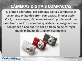 O grande diferencial das câmeras digitais compactas é
justamente o fato de serem compactas. Simples assim.
Você, por exemplo, não é um fotógrafo profissional mas
quer tirar suas fotos com boa qualidade de imagem e com
boa nitidez e não quer se dar ao trabalho de carregar
aquela máquina de 1 Kg em sua mochila.
 
