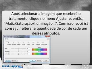 Após selecionar a imagem que receberá o
tratamento, clique no menu Ajustar e, então,
“Matiz/Saturação/Iluminação...”. Com isso, você irá
conseguir alterar a quantidade de cor de cada um
desses atributos.
 