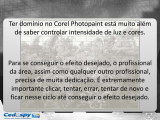 Ter domínio no Corel Photopaint está muito além
de saber controlar intensidade de luz e cores.
Para se conseguir o efeito desejado, o profissional
da área, assim como qualquer outro profissional,
precisa de muita dedicação. É extremamente
importante clicar, tentar, errar, tentar de novo e
ficar nesse ciclo até conseguir o efeito desejado.
 