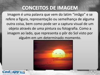 Imagem é uma palavra que vem do latim “imãgo” e se
refere a figura, representação ou semelhança de alguma
outra coisa, bem como pode ser a captura visual de um
objeto através de uma pintura ou fotografia. Como a
imagem ao lado, que representa o pôr do Sol visto por
alguém em um determinado momento.
 