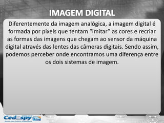 Diferentemente da imagem analógica, a imagem digital é
formada por pixels que tentam “imitar” as cores e recriar
as formas das imagens que chegam ao sensor da máquina
digital através das lentes das câmeras digitais. Sendo assim,
podemos perceber onde encontramos uma diferença entre
os dois sistemas de imagem.
 