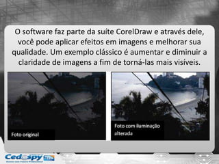 O software faz parte da suíte CorelDraw e através dele,
você pode aplicar efeitos em imagens e melhorar sua
qualidade. Um exemplo clássico é aumentar e diminuir a
claridade de imagens a fim de torná-las mais visíveis.
 