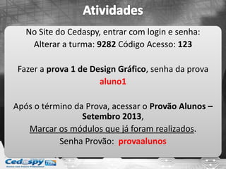 No Site do Cedaspy, entrar com login e senha:
Alterar a turma: 9282 Código Acesso: 123
Fazer a prova 1 de Design Gráfico, senha da prova
aluno1
Após o término da Prova, acessar o Provão Alunos –
Setembro 2013,
Marcar os módulos que já foram realizados.
Senha Provão: provaalunos
 