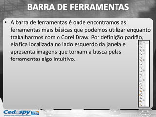 • A barra de ferramentas é onde encontramos as
ferramentas mais básicas que podemos utilizar enquanto
trabalharmos com o Corel Draw. Por definição padrão,
ela fica localizada no lado esquerdo da janela e
apresenta imagens que tornam a busca pelas
ferramentas algo intuitivo.
 