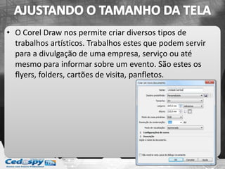 • O Corel Draw nos permite criar diversos tipos de
trabalhos artísticos. Trabalhos estes que podem servir
para a divulgação de uma empresa, serviço ou até
mesmo para informar sobre um evento. São estes os
flyers, folders, cartões de visita, panfletos.
 