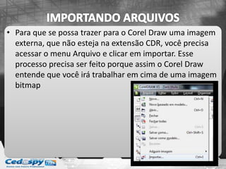 • Para que se possa trazer para o Corel Draw uma imagem
externa, que não esteja na extensão CDR, você precisa
acessar o menu Arquivo e clicar em importar. Esse
processo precisa ser feito porque assim o Corel Draw
entende que você irá trabalhar em cima de uma imagem
bitmap
 