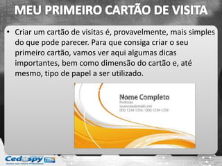 • Criar um cartão de visitas é, provavelmente, mais simples
do que pode parecer. Para que consiga criar o seu
primeiro cartão, vamos ver aqui algumas dicas
importantes, bem como dimensão do cartão e, até
mesmo, tipo de papel a ser utilizado.
 