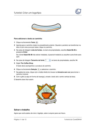 Tutorial: Criar um logotipo
Página 11 de 12 Tutorial do CorelDRAW
Para adicionar o texto ao caminho
1 Clique na ferramenta Texto .
2 Aponte para o caminho criado no procedimento anterior. Quando o ponteiro se transformar na
letra A com uma curva por baixo, clique no caminho.
3 Na caixa de listagem Lista de fontes, na barra de propriedades, escolha Kabel Bk Bt e
pressione Enter.
Se a fonte Kabel Bk Bt não estiver instalada, é possível instalá-la ou escolher outra fonte sans
serif.
4 Na caixa de listagem Tamanho da fonte , na barra de propriedades, escolha 14.
5 Digite The Coffee Shop.
O texto deve acompanhar a curvatura do caminho.
6 Clique na ferramenta Seleção e selecione o caminho.
7 Na paleta de cores, clique com o botão direito do mouse na Amostra sem cor para tornar o
caminho invisível.
8 Com o glifo (a alça em forma de losango), arraste o texto até o centro vertical da faixa.
O desenho deve ficar assim:
Salvar o trabalho
Agora que você acabou de criar o logotipo, salve o arquivo para uso futuro.
 