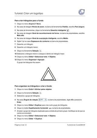 Tutorial: Criar um logotipo
Página 2 de 12 Tutorial do CorelDRAW
Para criar triângulos para o fundo
1 Clique no menu Arquivo Novo.
2 Na caixa de listagem Níveis de zoom, na barra de ferramentas Padrão, escolha Para largura.
3 Na caixa de ferramentas, clique na ferramenta Desenho inteligente .
4 Na caixa de listagem Nível de reconhecimento de forma, na barra de propriedades, escolha
Mais alto.
5 Na caixa de listagem Nível de suavização inteligente, escolha Médio.
6 Digite 1 pt na caixa Espessura do contorno na barra de propriedades.
7 Desenhe um triângulo.
8 Desenhe um triângulo menor.
9 Clique na ferramenta Seleção .
10 Selecione o triângulo menor e coloque-o dentro do triângulo maior.
11 Clique no menu Editar Selecionar tudo Objetos.
12 Clique no menu Organizar Agrupar.
O grupo de triângulos fica assim:
Para organizar os triângulos e criar o fundo
1 Clique no menu Exibir Alinhar pelos objetos.
2 Clique na ferramenta Seleção .
3 Selecione o grupo de triângulos.
4 Na caixa Ângulo de rotação , na barra de propriedades, digite 45 e pressione
Enter.
5 Clique no menu Editar Duplicar para criar outro grupo de triângulos.
6 Clique no botão Espelhamento horizontal na barra de propriedades.
7 Arraste o grupo de triângulos duplicado para a direita do primeiro grupo. Certifique-se de que os
cantos se encostem.
8 Clique no menu Editar Selecionar tudo Objetos.
9 Clique no menu Editar Duplicar.
 