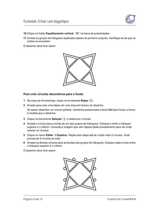 Tutorial: Criar um logotipo
Página 3 de 12 Tutorial do CorelDRAW
10 Clique no botão Espelhamento vertical na barra de propriedades.
11 Arraste os grupos de triângulos duplicados abaixo do primeiro conjunto. Certifique-se de que os
cantos se encostem.
O desenho deve ficar assim:
Para criar círculos decorativos para o fundo
1 Na caixa de ferramentas, clique na ferramenta Elipse .
2 Arraste para criar uma elipse em uma área em branco do desenho.
Se quiser desenhar um círculo perfeito, mantenha pressionada a tecla Ctrl para forçar a forma
à medida que a desenha.
3 Clique na ferramenta Seleção e selecione o círculo.
4 Arraste o círculo para a borda de um dos grupos de triângulos. Coloque-o entre o triângulo
superior e o inferior. Consulte a imagem que vem depois deste procedimento para ver onde
colocar os círculos.
5 Clique no menu Editar Duplicar. Repita esta etapa até ter criado mais 5 círculos. Você
precisa de 6 círculos ao todo.
6 Arraste os demais círculos para as bordas dos grupos de triângulos. Coloque cada círculo entre
o triângulo superior e o inferior.
O desenho deve ficar assim:
 