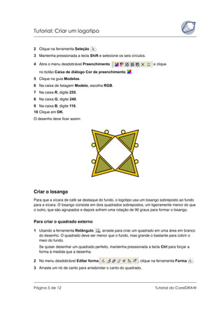 Tutorial: Criar um logotipo
Página 5 de 12 Tutorial do CorelDRAW
2 Clique na ferramenta Seleção .
3 Mantenha pressionada a tecla Shift e selecione os seis círculos.
4 Abra o menu desdobrável Preenchimento e clique
no botão Caixa de diálogo Cor de preenchimento .
5 Clique na guia Modelos.
6 Na caixa de listagem Modelo, escolha RGB.
7 Na caixa R, digite 255.
8 Na caixa G, digite 249.
9 Na caixa B, digite 116.
10 Clique em OK.
O desenho deve ficar assim:
Criar o losango
Para que a xícara de café se destaque do fundo, o logotipo usa um losango sobreposto ao fundo
para a xícara. O losango consiste em dois quadrados sobrepostos, um ligeiramente menor do que
o outro, que são agrupados e depois sofrem uma rotação de 90 graus para formar o losango.
Para criar o quadrado externo
1 Usando a ferramenta Retângulo , arraste para criar um quadrado em uma área em branco
do desenho. O quadrado deve ser menor que o fundo, mas grande o bastante para cobrir o
meio do fundo.
Se quiser desenhar um quadrado perfeito, mantenha pressionada a tecla Ctrl para forçar a
forma à medida que a desenha.
2 No menu desdobrável Editar forma , clique na ferramenta Forma .
3 Arraste um nó de canto para arredondar o canto do quadrado.
 