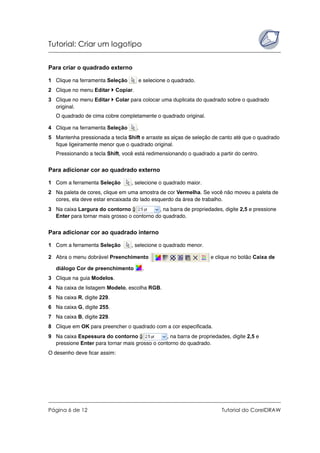 Tutorial: Criar um logotipo
Página 6 de 12 Tutorial do CorelDRAW
Para criar o quadrado externo
1 Clique na ferramenta Seleção e selecione o quadrado.
2 Clique no menu Editar Copiar.
3 Clique no menu Editar Colar para colocar uma duplicata do quadrado sobre o quadrado
original.
O quadrado de cima cobre completamente o quadrado original.
4 Clique na ferramenta Seleção .
5 Mantenha pressionada a tecla Shift e arraste as alças de seleção de canto até que o quadrado
fique ligeiramente menor que o quadrado original.
Pressionando a tecla Shift, você está redimensionando o quadrado a partir do centro.
Para adicionar cor ao quadrado externo
1 Com a ferramenta Seleção , selecione o quadrado maior.
2 Na paleta de cores, clique em uma amostra de cor Vermelha. Se você não moveu a paleta de
cores, ela deve estar encaixada do lado esquerdo da área de trabalho.
3 Na caixa Largura do contorno , na barra de propriedades, digite 2,5 e pressione
Enter para tornar mais grosso o contorno do quadrado.
Para adicionar cor ao quadrado interno
1 Com a ferramenta Seleção , selecione o quadrado menor.
2 Abra o menu dobrável Preenchimento e clique no botão Caixa de
diálogo Cor de preenchimento .
3 Clique na guia Modelos.
4 Na caixa de listagem Modelo, escolha RGB.
5 Na caixa R, digite 229.
6 Na caixa G, digite 255.
7 Na caixa B, digite 229.
8 Clique em OK para preencher o quadrado com a cor especificada.
9 Na caixa Espessura do contorno , na barra de propriedades, digite 2,5 e
pressione Enter para tornar mais grosso o contorno do quadrado.
O desenho deve ficar assim:
 