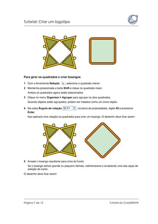 Tutorial: Criar um logotipo
Página 7 de 12 Tutorial do CorelDRAW
Para girar os quadrados e criar losangos
1 Com a ferramenta Seleção , selecione o quadrado menor.
2 Mantenha pressionada a tecla Shift e clique no quadrado maior.
Ambos os quadrados agora estão selecionados
3 Clique no menu Organizar Agrupar para agrupar os dois quadrados.
Quando objetos estão agrupados, podem ser tratados como um único objeto.
4 Na caixa Ângulo de rotação , na barra de propriedades, digite 45 e pressione
Enter.
Isso aplicará uma rotação os quadrados para criar um losango. O desenho deve ficar assim:
5 Arraste o losango resultante para cima do fundo.
Se o losango estiver grande ou pequeno demais, redimensione-o arrastando uma das alças de
seleção de canto.
O desenho deve ficar assim:
 