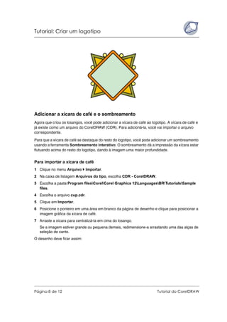 Tutorial: Criar um logotipo
Página 8 de 12 Tutorial do CorelDRAW
Adicionar a xícara de café e o sombreamento
Agora que criou os losangos, você pode adicionar a xícara de café ao logotipo. A xícara de café e
já existe como um arquivo do CorelDRAW (CDR). Para adicioná-la, você vai importar o arquivo
correspondente.
Para que a xícara de café se destaque do resto do logotipo, você pode adicionar um sombreamento
usando a ferramenta Sombreamento interativo. O sombreamento dá a impressão da xícara estar
flutuando acima do resto do logotipo, dando à imagem uma maior profundidade.
Para importar a xícara de café
1 Clique no menu Arquivo Importar.
2 Na caixa de listagem Arquivos do tipo, escolha CDR - CorelDRAW.
3 Escolha a pasta Program filesCorelCorel Graphics 12LanguagesBRTutorialsSample
files.
4 Escolha o arquivo cup.cdr.
5 Clique em Importar.
6 Posicione o ponteiro em uma área em branco da página de desenho e clique para posicionar a
imagem gráfica da xícara de café.
7 Arraste a xícara para centralizá-la em cima do losango.
Se a imagem estiver grande ou pequena demais, redimensione-a arrastando uma das alças de
seleção de canto.
O desenho deve ficar assim:
 