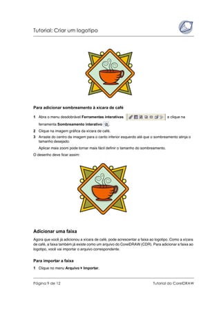 Tutorial: Criar um logotipo
Página 9 de 12 Tutorial do CorelDRAW
Para adicionar sombreamento à xícara de café
1 Abra o menu desdobrável Ferramentas interativas e clique na
ferramenta Sombreamento interativo .
2 Clique na imagem gráfica da xícara de café.
3 Arraste do centro da imagem para o canto inferior esquerdo até que o sombreamento atinja o
tamanho desejado.
Aplicar mais zoom pode tornar mais fácil definir o tamanho do sombreamento.
O desenho deve ficar assim:
Adicionar uma faixa
Agora que você já adicionou a xícara de café, pode acrescentar a faixa ao logotipo. Como a xícara
de café, a faixa também já existe como um arquivo do CorelDRAW (CDR). Para adicionar a faixa ao
logotipo, você vai importar o arquivo correspondente.
Para importar a faixa
1 Clique no menu Arquivo Importar.
 