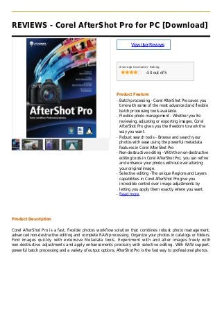 REVIEWS - Corel AfterShot Pro for PC [Download]
ViewUserReviews
Average Customer Rating
4.0 out of 5
Product Feature
Batch processing - Corel AfterShot Pro saves youq
time with some of the most advanced and flexible
batch processing tools available.
Flexible photo management - Whether you?req
reviewing, adjusting or exporting images, Corel
AfterShot Pro gives you the freedom to work the
way you want.
Robust search tools - Browse and search yourq
photos with ease using the powerful metadata
features in Corel AfterShot Pro
Non-destructive editing - With the non-destructiveq
editing tools in Corel AfterShot Pro, you can refine
and enhance your photos without ever altering
your original image.
Selective editing -The unique Regions and Layersq
capabilities in Corel AfterShot Pro give you
incredible control over image adjustments by
letting you apply them exactly where you want.
Read moreq
Product Description
Corel AfterShot Pro is a fast, flexible photos workflow solution that combines robust photo management,
advanced non-destructive editing and complete RAW processing. Organize your photos in catalogs or folders.
Find images quickly with extensive Metadata tools. Experiment with and alter images freely with
non-destructive adjustments and apply enhancements precisely with selective editing. With RAW support,
powerful batch processing and a variety of output options, AfterShot Pro is the fast way to professional photos.
 