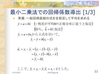 8/31/2013 33th Tokyo.R 11
最小二乗法での回帰係数導出 [1/3]
 準備：一般回帰直線の式を全部足して平均を求める
 
 
 
   
   
とした。ここで、
　　　　　
　　　　　
　　　　
から上式を引いて、
と仮定即ち、　　　　　　
定の正規分布に従うと仮残差が平均　　
xxxyyy
xby
xxbyy
yyyyyyu
xxbyy
bxay
u
xbay
iiii
ii
ii
iiiii
ii
ii








~,~
~~
ˆˆˆ
ˆ
ˆ
0ˆ
0
 
