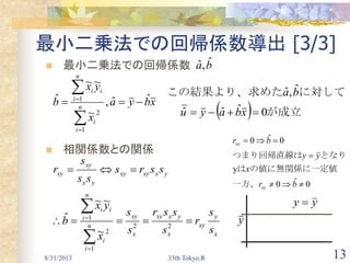 8/31/2013 33th Tokyo.R 13
最小二乗法での回帰係数導出 [3/3]
 最小二乗法での回帰係数
 相関係数との関係
　xbya
x
yx
b n
i
i
i
n
i
i
ˆˆ,
~
~~
ˆ
1
2
1





ba ˆ,ˆ
x
y
xy
x
yxxy
x
xy
n
i
i
i
n
i
i
yxxyxy
yx
xy
xy
s
s
r
s
ssr
s
s
x
yx
b
ssrs
ss
s
r






22
1
2
1
~
~~
ˆ
yy 
y
　一方、
の値に無関係に一定値は
となりつまり回帰直線は
　
0ˆ0
y
0ˆ0



br
x
yy
br
xy
xy
  が成立　
に対してこの結果より、求めた
0ˆˆˆ
ˆ,ˆ
 xbayu
ba
 