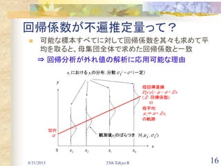 16
回帰係数が不遍推定量って？
 可能な標本すべてに対して回帰係数を其々も求めて平
均を取ると、母集団全体で求めた回帰係数と一致
⇒ 回帰分析が外れ値の解析に応用可能な理由
8/31/2013 33th Tokyo.R
 