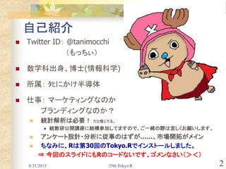 8/31/2013 33th Tokyo.R 2
自己紹介
 Twitter ID： @tanimocchi
（もっちぃ）
 数学科出身、博士(情報科学)
 所属： ﾀﾋにかけ半導体
 仕事： マーケティングなのか
ブランディングなのか？
 統計解析は必要！ だと信じてる。
 統数研公開講座に結構参加してますので、ご一緒の際は宜しくお願いします。
 アンケート設計・分析に従事のはずが……、市場開拓がメイン
 ちなみに、Rは第30回のTokyo.Rでインストールしました。
⇒ 今回のスライドにもRのコードないです、ゴメンなさい（＞＜）
 
