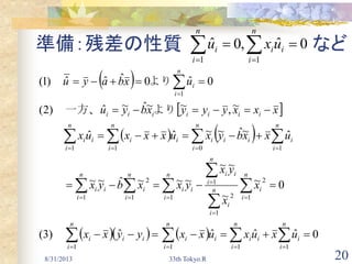 20
準備：残差の性質 など
8/31/2013 33th Tokyo.R
 
 
   
     0ˆˆˆˆ(3)
0~
~
~~
~~~ˆ~~
ˆ~ˆ~~ˆˆ
~,~~ˆ~ˆ)2(
0ˆ0ˆˆˆ)1(
1111
1 1
2
1
2
1
1 1
2
1011
1






 


 



 


 


n
i
i
n
i
ii
n
i
ii
n
i
iii
n
i
n
i
in
i
i
n
i
ii
ii
n
i
n
i
iii
n
i
i
n
i
iii
n
i
ii
n
i
ii
iiiiiii
n
i
i
uxuxuxxyyxx
x
x
yx
yxxbyx
uxxbyxuxxxux
xxxyyyxbyu
uxbayu
　　　
　　　
　　　
より　　一方、
より　　
0ˆ,0ˆ
11
  
n
i
ii
n
i
i uxu
 