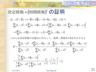 21
の証明
8/31/2013 33th Tokyo.R
 2
相関係数決定係数 
        
          
         
 
 
  
 
  
 
  
 
  
   
2
2
22
2
1
2
1
2
2
1
1
2
1
1
2
1
1
2
1
1
2
1
2
2
11
1111
2
2
1
1
1
1
1
1
ˆˆ
bˆ
ˆˆˆˆ
ˆˆˆˆˆˆ
ˆˆˆˆˆˆˆˆ
xy
yx
xy
yx
xy
n
i
i
n
i
i
n
i
ii
n
i
i
n
i
ii
n
i
i
n
i
ii
n
i
i
n
i
ii
n
i
i
n
i
i
n
i
ii
n
i
iiii
n
i
iii
n
i
ii
n
i
ii
n
i
i
iiiii
r
ss
s
ss
s
yy
n
xx
n
yyxx
n
yy
yyxx
xx
yyxx
yy
yyxxb
yy
yy
R
yyxxbyyyyxxb
yyxxyyxxbyyxxbyy
yyxxbyyaxbaxbyy



































































　　
　
を代入すると二乗推定の義式に代入して、最乗これらを決定係数の定
　　
　　
より
 