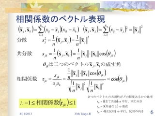 8/31/2013 33th Tokyo.R 6
相関係数のベクトル表現
    

n
i
kikjijkj xxxx
1
~,~ xx
  22 ~
1
1~,~
1
1
jjjj
nn
s xxx



分散　　　
   
の成す角は二つのベクトル　　　　　
共分散　　
kjjk
jkkjkjjk
nn
s
xx
xxxx
~,~
cos~~
1
1~,~
1
1






   

n
i
jjijjj xx
1
22 ~~,~ xxx
 
 jk
kj
jkkj
kj
jk
jk
nn
n
ss
s


cos
~
1
1~
1
1
cos~~
1
1
r
22




xx
xx
相関係数　
 
 
  平行、反対の向き　正反対１　　　
垂直共通なし０　　　
平行、同じ向き全て共通１　　　
比率性がどの程度あるかの２つのベクトルの共通



-r
r
r
jk
jk
jk
  1r1  jk相関係数
 