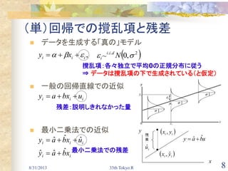 8/31/2013 33th Tokyo.R 8
（単）回帰での撹乱項と残差
 データを生成する「真の」モデル
 一般の回帰直線での近似
 最小二乗法での近似
,iii xy  
iii ubxay 
ii
iii
xbay
uxbay
ˆˆˆ
ˆˆˆ


 2..
,0~  Ndii
i 　
撹乱項：各々独立で平均0の正規分布に従う
⇒ データは撹乱項の下で生成されている（と仮定）
残差：説明しきれなかった量
y
x
xbay ˆˆ 
 ii yx ˆ,
iuˆ
 ii yx ,
最小二乗法での残差
 
