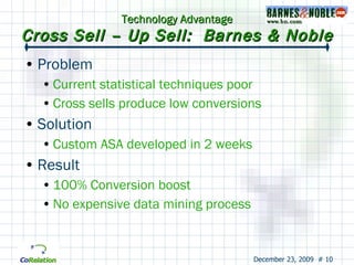 Technology Advantage Cross Sell – Up Sell:  Barnes & Noble Problem Current statistical techniques poor Cross sells produce low conversions Solution Custom ASA developed in 2 weeks Result 100% Conversion boost No expensive data mining process 