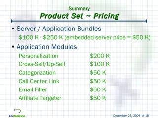 Summary Product Set ~ Pricing Server / Application Bundles $100 K - $250 K (embedded server price = $50 K) Application Modules Personalization $200 K Cross-Sell/Up-Sell $100 K Categorization $50 K Call Center Link $50 K Email Filler $50 K Affiliate Targeter $50 K 