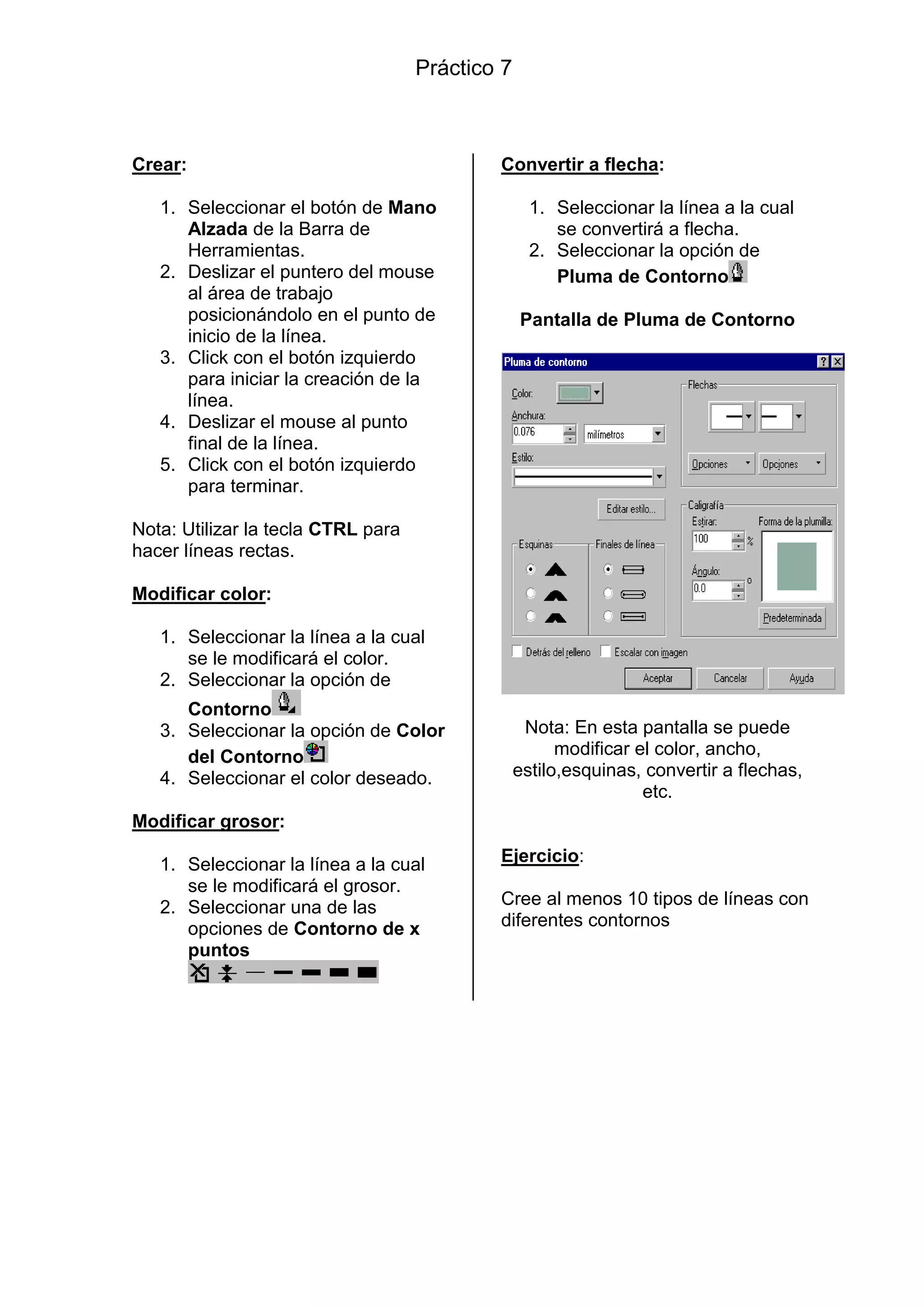 Crear:
1. Seleccionar el botón de Mano
Alzada de la Barra de
Herramientas.
2. Deslizar el puntero del mouse
al área de trabajo
posicionándolo en el punto de
inicio de la línea.
3. Click con el botón izquierdo
para iniciar la creación de la
línea.
4. Deslizar el mouse al punto
final de la línea.
5. Click con el botón izquierdo
para terminar.
Nota: Utilizar la tecla CTRL para
hacer líneas rectas.
Modificar color:
1. Seleccionar la línea a la cual
se le modificará el color.
2. Seleccionar la opción de
Contorno
3. Seleccionar la opción de Color
del Contorno
4. Seleccionar el color deseado.
Modificar grosor:
1. Seleccionar la línea a la cual
se le modificará el grosor.
2. Seleccionar una de las
opciones de Contorno de x
puntos
Convertir a flecha:
1. Seleccionar la línea a la cual
se convertirá a flecha.
2. Seleccionar la opción de
Pluma de Contorno
Pantalla de Pluma de Contorno
Nota: En esta pantalla se puede
modificar el color, ancho,
estilo,esquinas, convertir a flechas,
etc.
Ejercicio:
Cree al menos 10 tipos de líneas con
diferentes contornos
Práctico 7
 