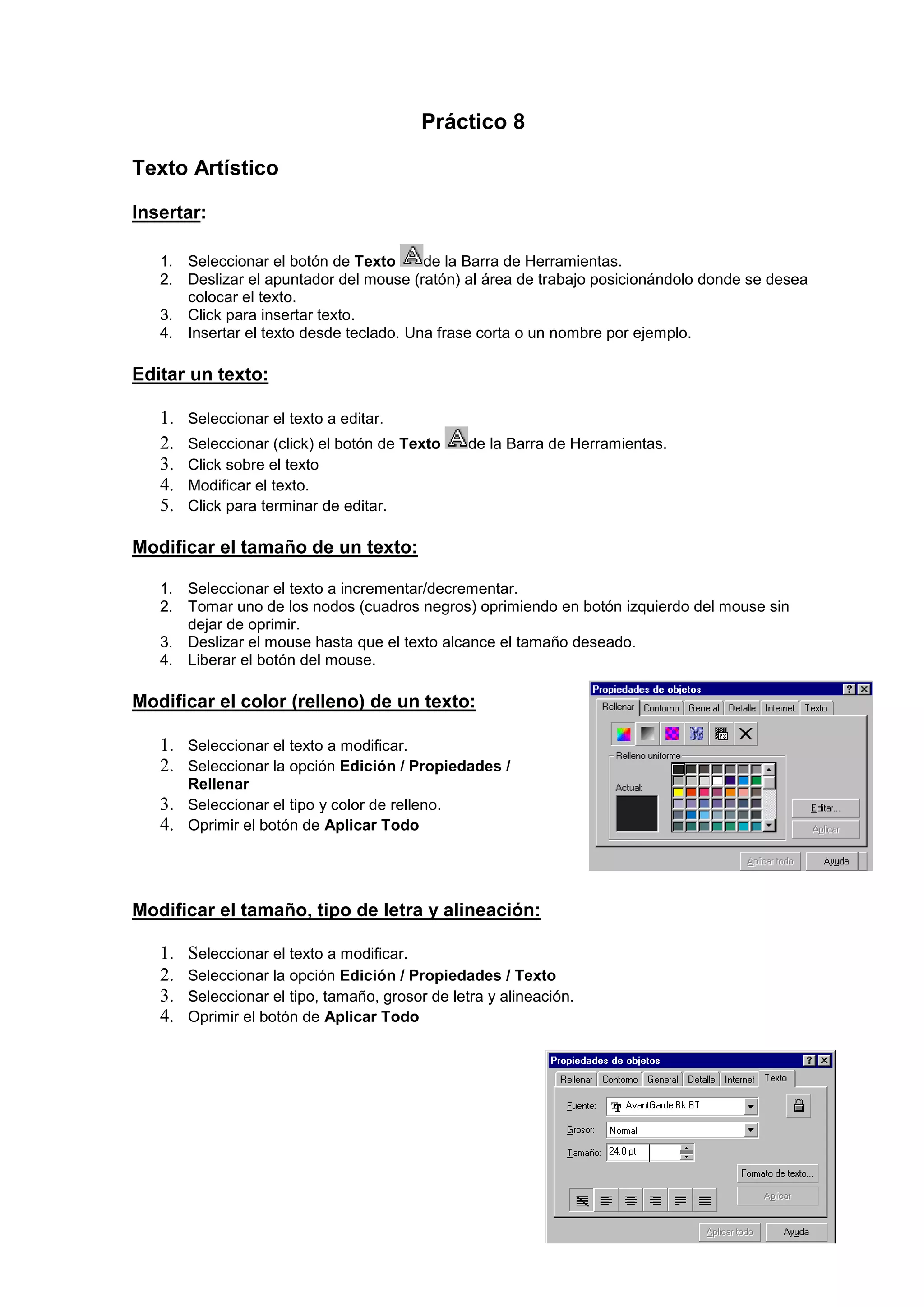 Práctico 8
Texto Artístico
Insertar:
1. Seleccionar el botón de Texto de la Barra de Herramientas.
2. Deslizar el apuntador del mouse (ratón) al área de trabajo posicionándolo donde se desea
colocar el texto.
3. Click para insertar texto.
4. Insertar el texto desde teclado. Una frase corta o un nombre por ejemplo.
Editar un texto:
1. Seleccionar el texto a editar.
2. Seleccionar (click) el botón de Texto de la Barra de Herramientas.
3. Click sobre el texto
4. Modificar el texto.
5. Click para terminar de editar.
Modificar el tamaño de un texto:
1. Seleccionar el texto a incrementar/decrementar.
2. Tomar uno de los nodos (cuadros negros) oprimiendo en botón izquierdo del mouse sin
dejar de oprimir.
3. Deslizar el mouse hasta que el texto alcance el tamaño deseado.
4. Liberar el botón del mouse.
Modificar el color (relleno) de un texto:
1. Seleccionar el texto a modificar.
2. Seleccionar la opción Edición / Propiedades /
Rellenar
3. Seleccionar el tipo y color de relleno.
4. Oprimir el botón de Aplicar Todo
Modificar el tamaño, tipo de letra y alineación:
1. Seleccionar el texto a modificar.
2. Seleccionar la opción Edición / Propiedades / Texto
3. Seleccionar el tipo, tamaño, grosor de letra y alineación.
4. Oprimir el botón de Aplicar Todo
 