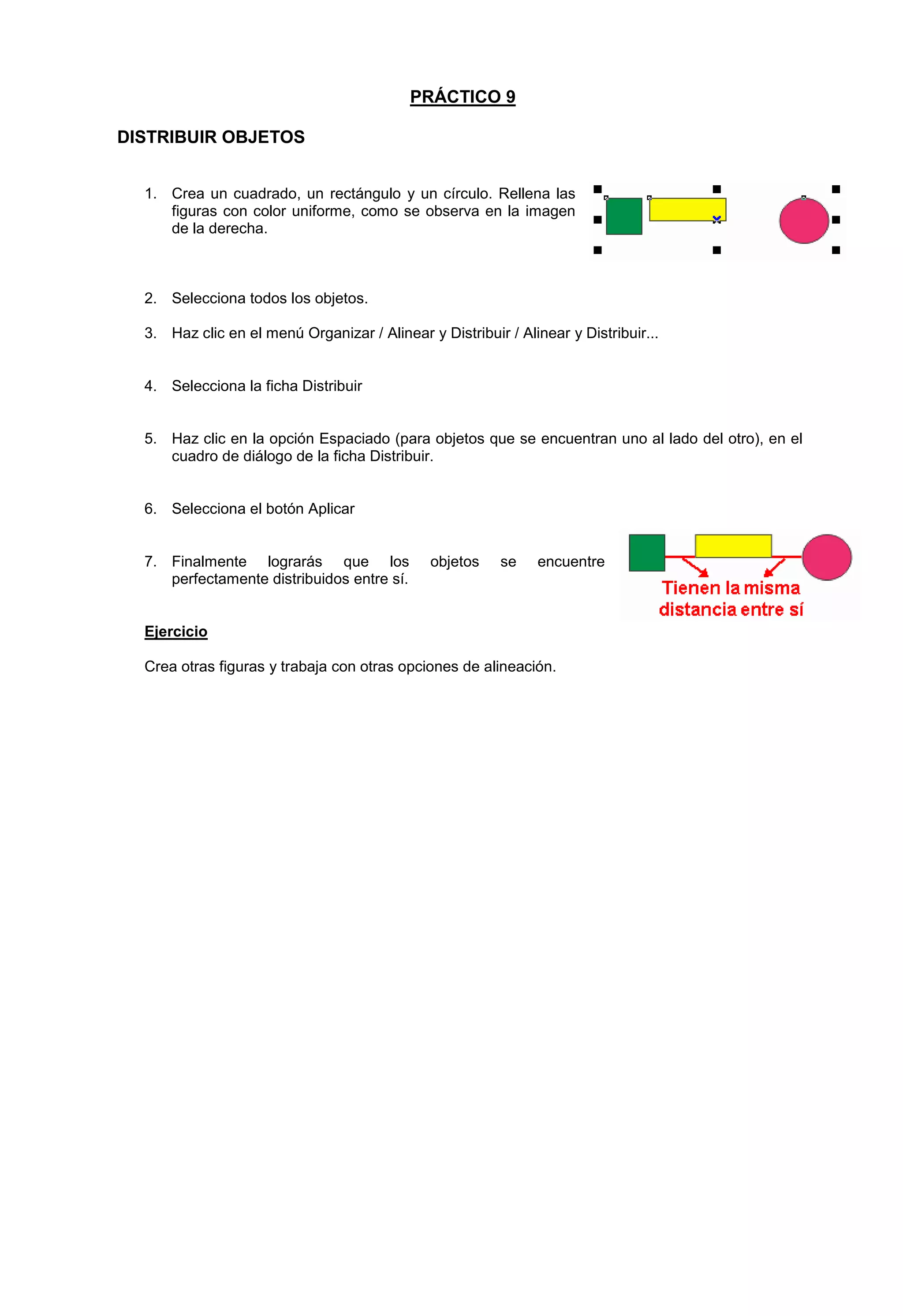 PRÁCTICO 9
DISTRIBUIR OBJETOS
1. Crea un cuadrado, un rectángulo y un círculo. Rellena las
figuras con color uniforme, como se observa en la imagen
de la derecha.
2. Selecciona todos los objetos.
3. Haz clic en el menú Organizar / Alinear y Distribuir / Alinear y Distribuir...
4. Selecciona la ficha Distribuir
5. Haz clic en la opción Espaciado (para objetos que se encuentran uno al lado del otro), en el
cuadro de diálogo de la ficha Distribuir.
6. Selecciona el botón Aplicar
7. Finalmente lograrás que los objetos se encuentre
perfectamente distribuidos entre sí.
Ejercicio
Crea otras figuras y trabaja con otras opciones de alineación.
 