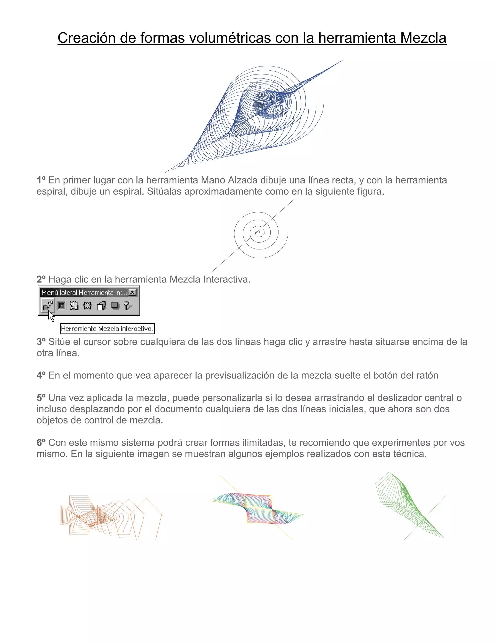 Creación de formas volumétricas con la herramienta Mezcla
1º En primer lugar con la herramienta Mano Alzada dibuje una línea recta, y con la herramienta
espiral, dibuje un espiral. Sitúalas aproximadamente como en la siguiente figura.
2º Haga clic en la herramienta Mezcla Interactiva.
3º Sitúe el cursor sobre cualquiera de las dos líneas haga clic y arrastre hasta situarse encima de la
otra línea.
4º En el momento que vea aparecer la previsualización de la mezcla suelte el botón del ratón
5º Una vez aplicada la mezcla, puede personalizarla si lo desea arrastrando el deslizador central o
incluso desplazando por el documento cualquiera de las dos líneas iniciales, que ahora son dos
objetos de control de mezcla.
6º Con este mismo sistema podrá crear formas ilimitadas, te recomiendo que experimentes por vos
mismo. En la siguiente imagen se muestran algunos ejemplos realizados con esta técnica.
 